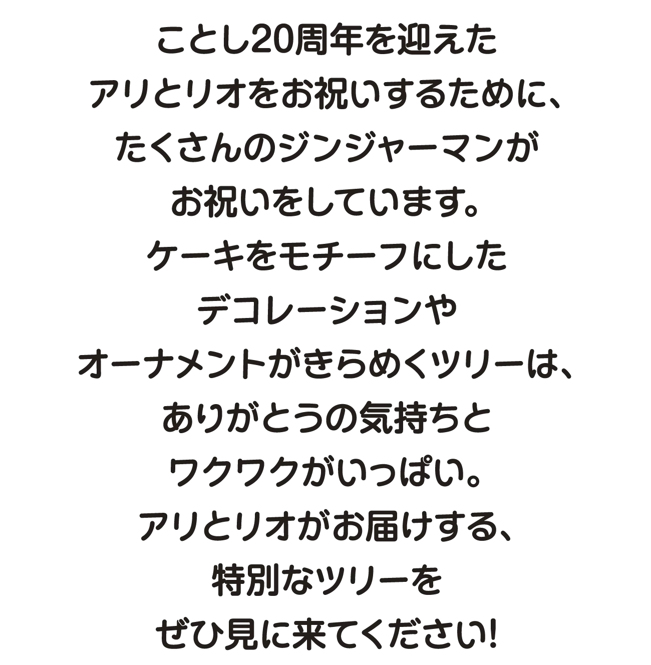 ことし20周年を迎えたアリとリオをお祝いするために、たくさんのジンジャーマンがお祝いをしています。ケーキをモチーフにしたデコレーションやオーナメントがきらめくツリーは、ありがとうの気持ちとワクワクがいっぱい。アリとリオがお届けする、特別なツリーをぜひ見に来てください！