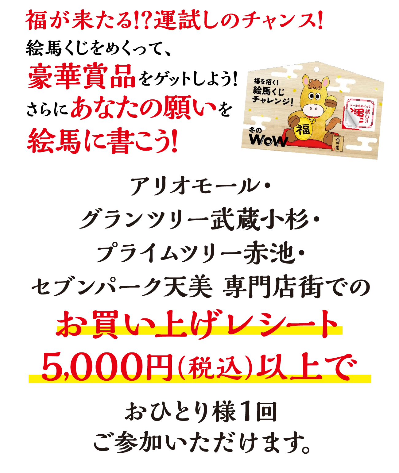 福が来たる！？運試しのチャンス！絵馬くじをめくって、豪華賞品をゲットしよう！さらにあなたの願いを絵馬に書こう！アリオモール・グランツリー武蔵小杉・プライムツリー赤池・セブンパーク天美 専門店街でのお買い上げレシート5,000円（税込）以上でおひとり様1回ご参加いただけます。