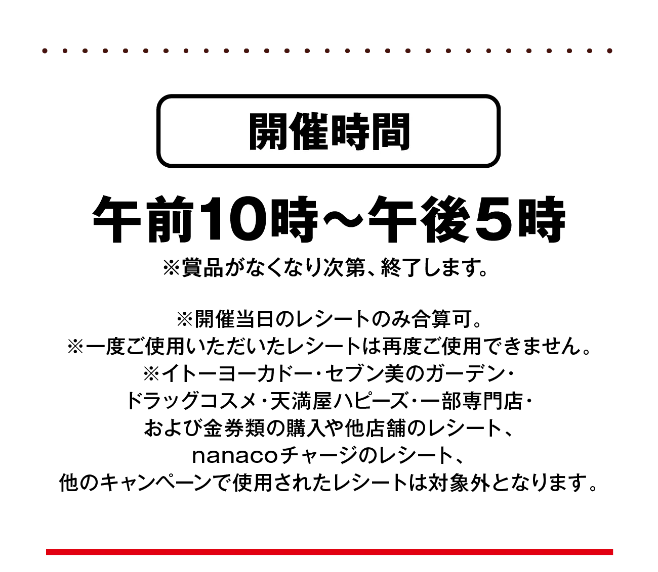 開催時間：午前10時〜午後5時※賞品がなくなり次第、終了します。※開催当日のレシートのみ合算可。※一度ご使用いただいたレシートは再度ご使用できません。※イトーヨーカドー・セブン美のガーデン・ドラッグコスメ・天満屋ハピーズ・一部専門店・および金券類の購入や他店舗のレシート、nanacoチャージのレシート、他のキャンペーンで使用されたレシートは対象外となります。