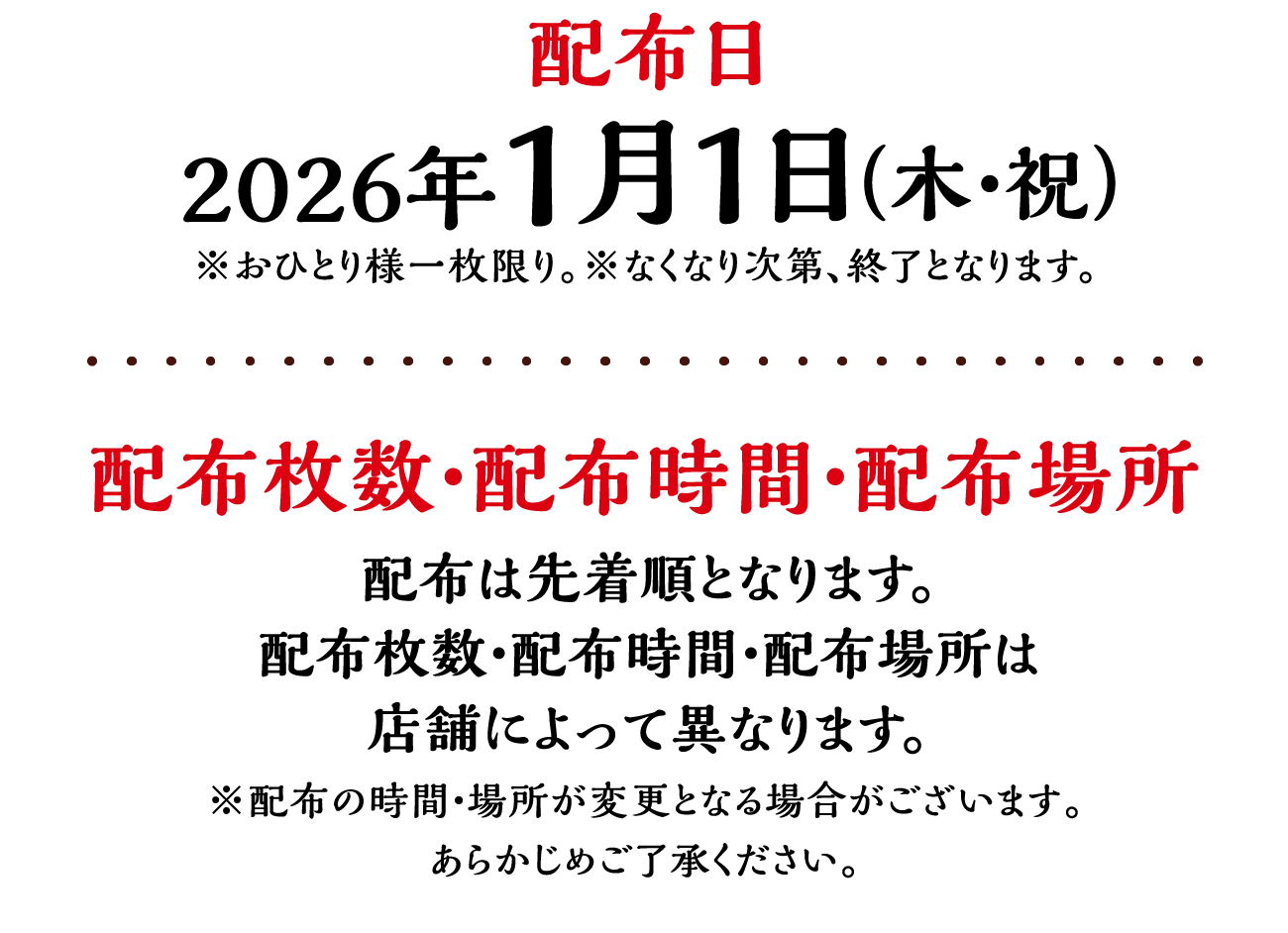 配布日：※配布の時間・場所が変更となる場合がございます。あらかじめご了承ください。2026年1月1日（木・祝）※おひとり様一枚限り。※なくなり次第、終了となります。　配布枚数・配布時間・配布場所：配布は先着順となります。配布枚数・配布時間・配布場所は店舗によって異なります。