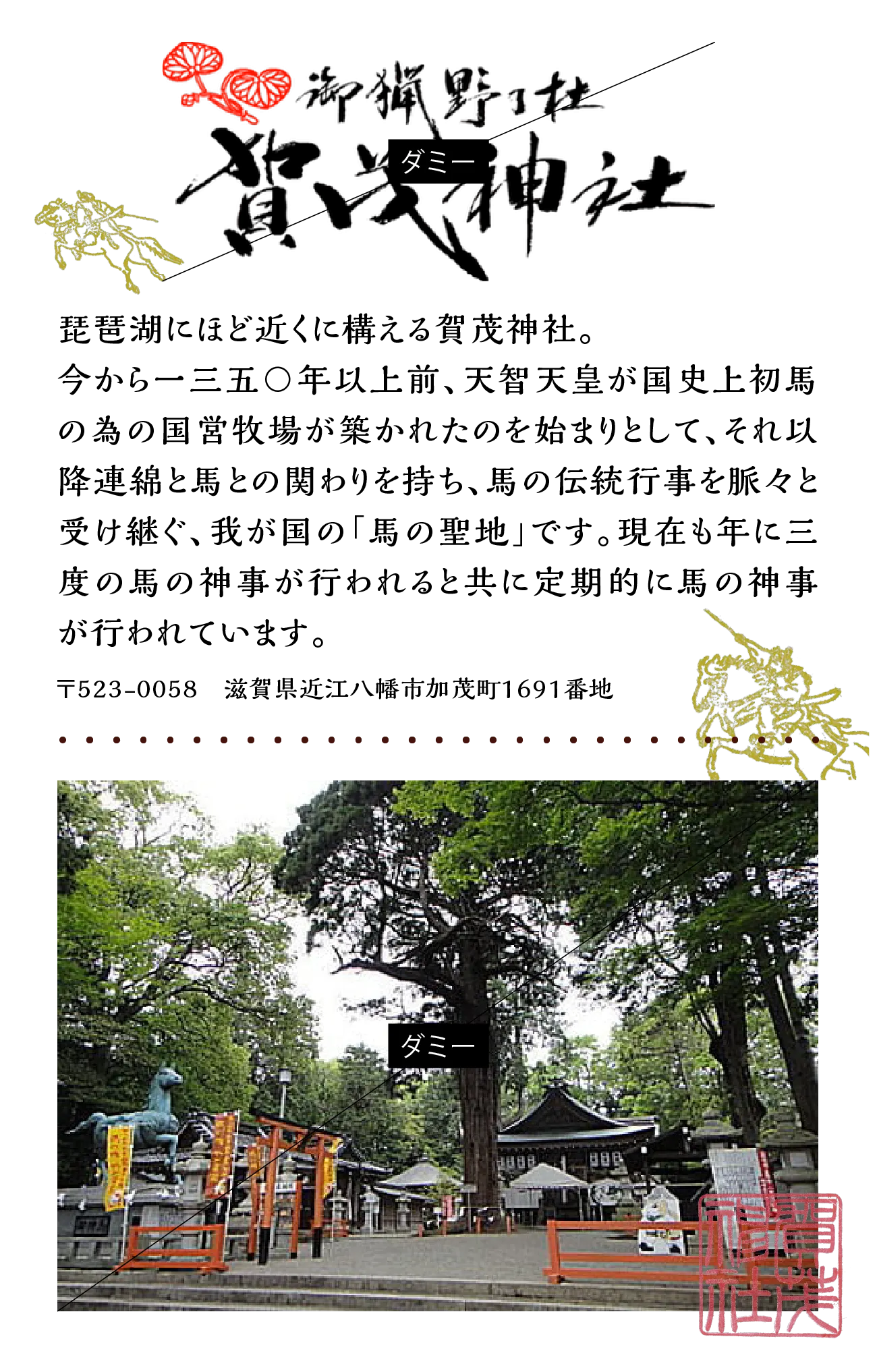 御猟野乃杜賀茂神社：琵琶湖にほど近くに構える賀茂神社。今から一三五〇年以上前、天智天皇が国史上初馬の為の国営牧場が築かれたのを始まりとして、それ以降連綿と馬との関わりを持ち、馬の伝統行事を脈々と受け継ぐ、我が国の「馬の聖地」です。現在も年に三度の馬の神事が行われると共に定期的に馬の神事が行われています。〒523-0058　滋賀県近江八幡市加茂町1691番地