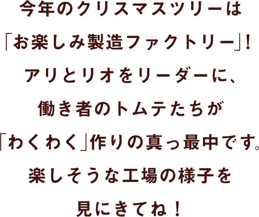 今年のクリスマスツリーは「お楽しみ製造ファクトリー」！アリとリオをリーダーに、働き者のトムテたちが「わくわく」作りの真っ最中です。楽しそうな工場の様子を見にきてね！