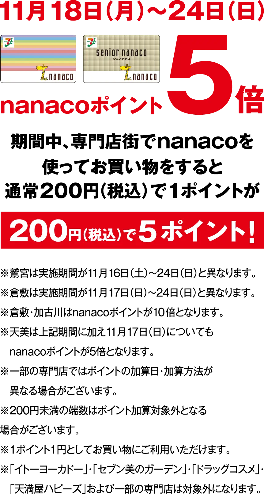 11月18日（月）～24日（日）nanacoポイント5倍 期間中、専門店街でnanacoを使ってお買い物をすると通常200円（税込）で1ポイントが200円（税込）で5ポイント！※鷲宮は実施期間が11月16日（土）～24日（日）と異なります。※倉敷は実施期間が11月17日（日）～24日（日）と異なります。※倉敷・加古川はnanacoポイントが10倍となります。※天美は上記期間に加え11月17日（日）についてもnanacoポイントが5倍となります。※一部の専門店ではポイントの加算日・加算方法が異なる場合がございます。※200円未満の端数はポイント加算対象外となる場合がございます。※1ポイント1円としてお買い物にご利用いただけます。※「イトーヨーカドー」・「セブン美のガーデン」・「ドラッグコスメ」・「天満屋ハピーズ」および一部の専門店は対象外になります。