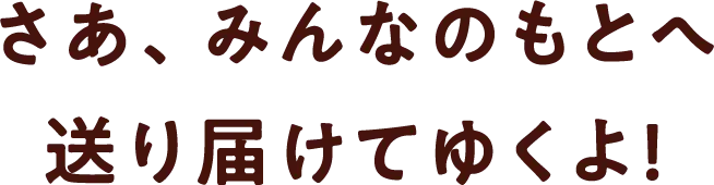 さあ、みんなのもとへ送り届けてゆくよ！