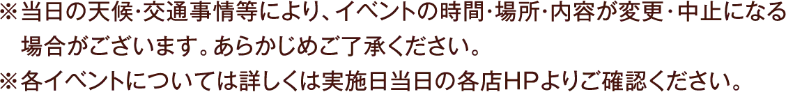 ※当日の天候・交通事情等により、イベントの時間・場所・内容が変更･中止になる場合がございます。あらかじめご了承ください。※各イベントについては詳しくは実施日当日の各店ＨＰよりご確認ください。